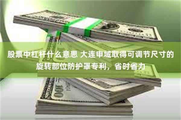 股票中杠杆什么意思 大连申域取得可调节尺寸的旋转部位防护罩专利，省时省力