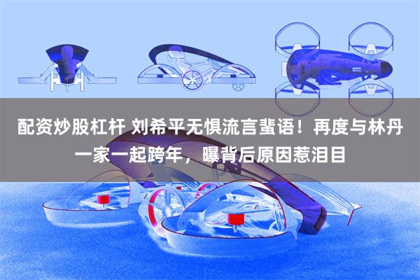 配资炒股杠杆 刘希平无惧流言蜚语！再度与林丹一家一起跨年，曝背后原因惹泪目
