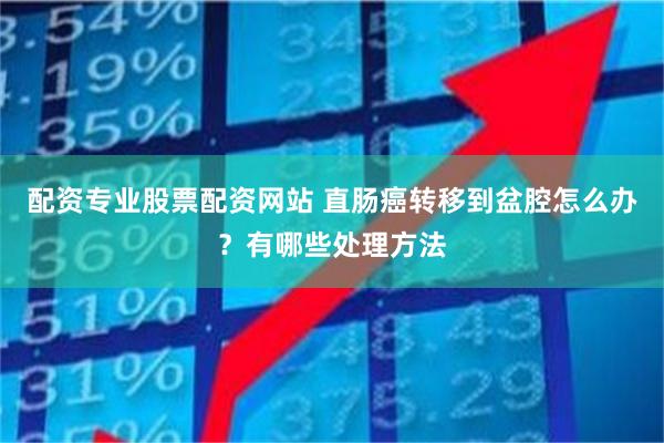 配资专业股票配资网站 直肠癌转移到盆腔怎么办？有哪些处理方法