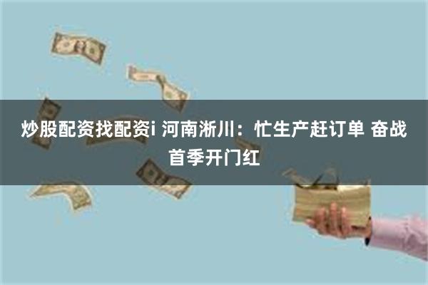 炒股配资找配资i 河南淅川：忙生产赶订单 奋战首季开门红