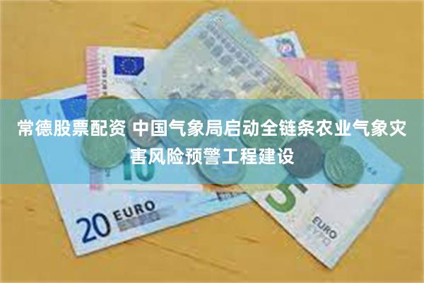 常德股票配资 中国气象局启动全链条农业气象灾害风险预警工程建设