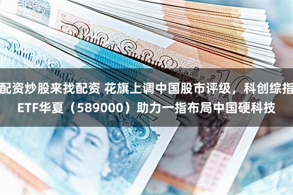 配资炒股来找配资 花旗上调中国股市评级，科创综指ETF华夏（589000）助力一指布局中国硬科技