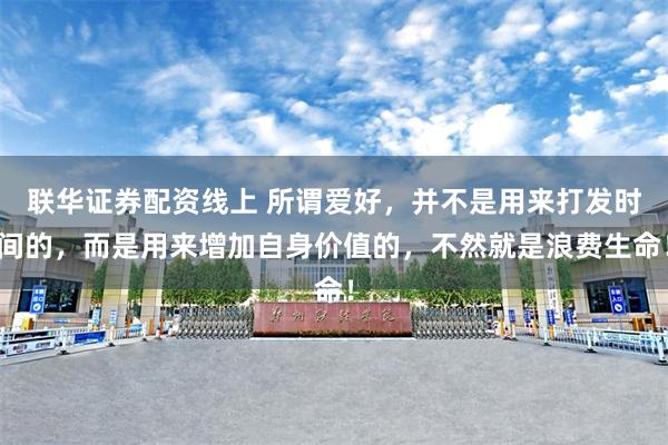 联华证券配资线上 所谓爱好，并不是用来打发时间的，而是用来增加自身价值的，不然就是浪费生命！