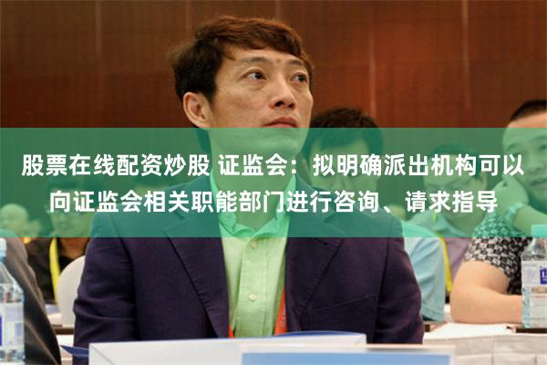 股票在线配资炒股 证监会：拟明确派出机构可以向证监会相关职能部门进行咨询、请求指导