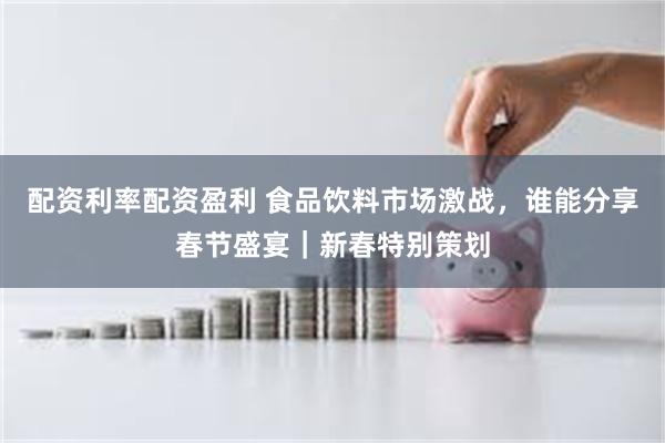 配资利率配资盈利 食品饮料市场激战，谁能分享春节盛宴｜新春特别策划