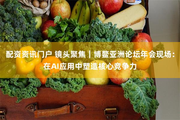 配资资讯门户 镜头聚焦｜博鳌亚洲论坛年会现场：在AI应用中塑造核心竞争力