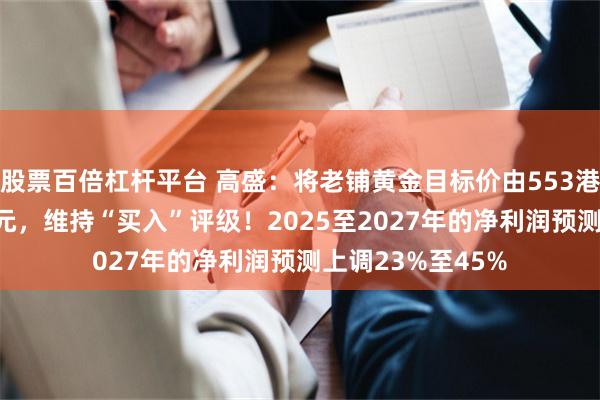 股票百倍杠杆平台 高盛：将老铺黄金目标价由553港元上调至976港元，维持“买入”评级！2025至2027年的净利润预测上调23%至45%