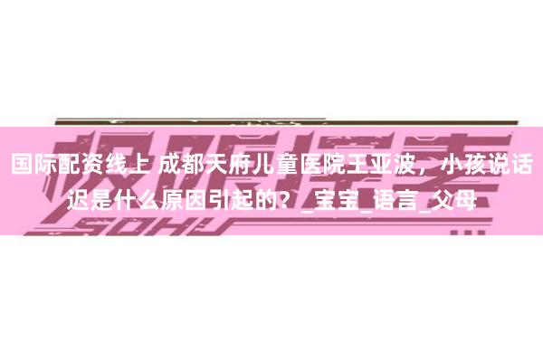 国际配资线上 成都天府儿童医院王亚波，小孩说话迟是什么原因引起的？_宝宝_语言_父母