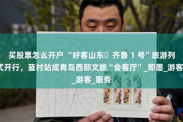 买股票怎么开户 “好客山东・齐鲁 1 号”旅游列车正式开行，蓝村站成青岛西部文旅“会客厅”_即墨_游客_服务