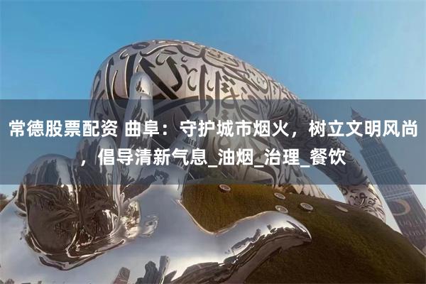常德股票配资 曲阜：守护城市烟火，树立文明风尚，倡导清新气息_油烟_治理_餐饮