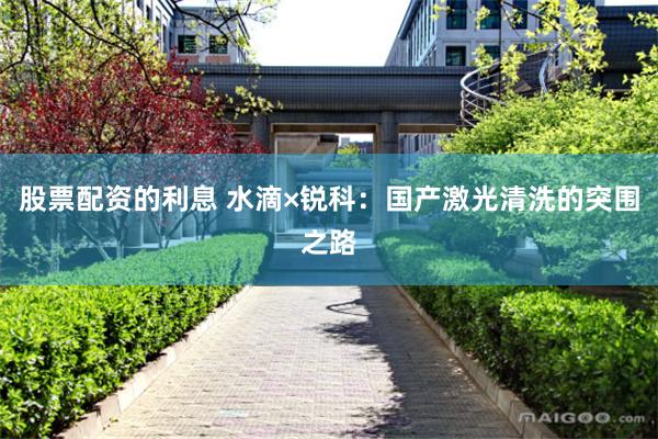 股票配资的利息 水滴×锐科：国产激光清洗的突围之路