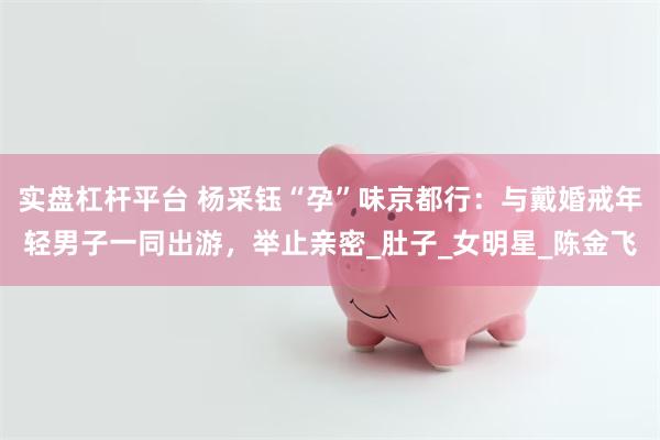 实盘杠杆平台 杨采钰“孕”味京都行：与戴婚戒年轻男子一同出游，举止亲密_肚子_女明星_陈金飞