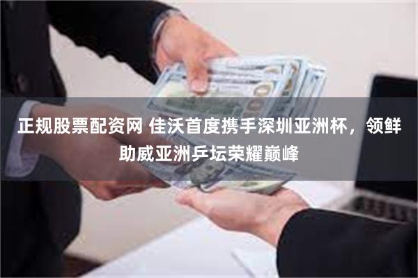 正规股票配资网 佳沃首度携手深圳亚洲杯，领鲜助威亚洲乒坛荣耀巅峰