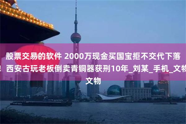 股票交易的软件 2000万现金买国宝拒不交代下落！西安古玩老板倒卖青铜器获刑10年_刘某_手机_文物