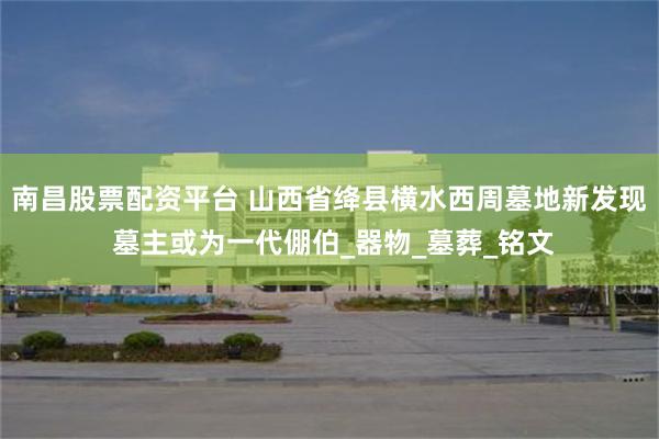 南昌股票配资平台 山西省绛县横水西周墓地新发现 墓主或为一代倗伯_器物_墓葬_铭文
