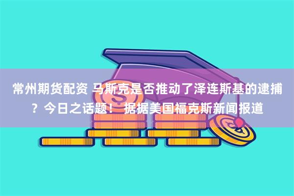常州期货配资 马斯克是否推动了泽连斯基的逮捕？今日之话题！ 据据美国福克斯新闻报道