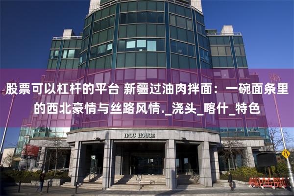 股票可以杠杆的平台 新疆过油肉拌面：一碗面条里的西北豪情与丝路风情._浇头_喀什_特色