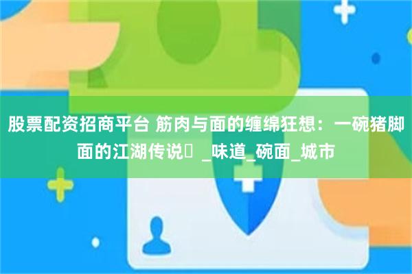 股票配资招商平台 筋肉与面的缠绵狂想：一碗猪脚面的江湖传说​_味道_碗面_城市