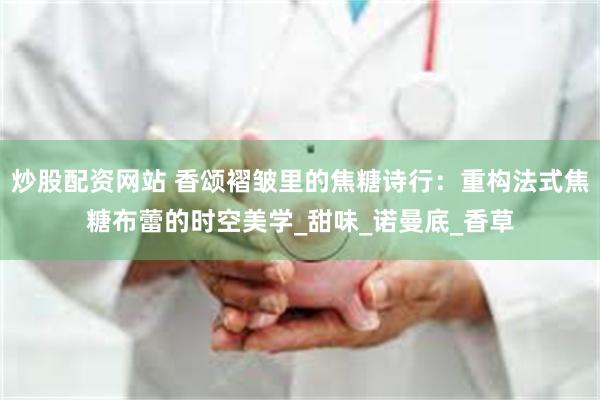 炒股配资网站 香颂褶皱里的焦糖诗行：重构法式焦糖布蕾的时空美学_甜味_诺曼底_香草