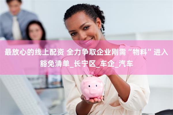最放心的线上配资 全力争取企业刚需“物料”进入豁免清单_长宁区_车企_汽车