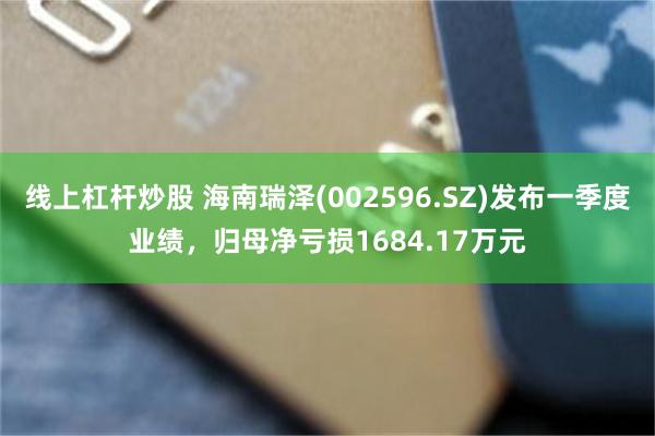 线上杠杆炒股 海南瑞泽(002596.SZ)发布一季度业绩，归母净亏损1684.17万元