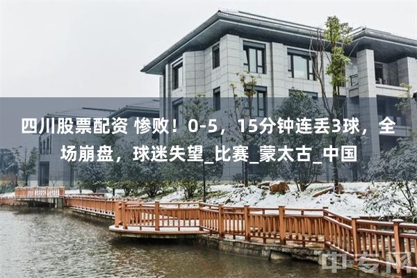 四川股票配资 惨败！0-5，15分钟连丢3球，全场崩盘，球迷失望_比赛_蒙太古_中国