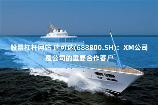 股票杠杆网站 瑞可达(688800.SH)：XM公司是公司的重要合作客户
