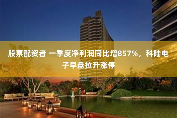 股票配资者 一季度净利润同比增857%，科陆电子早盘拉升涨停