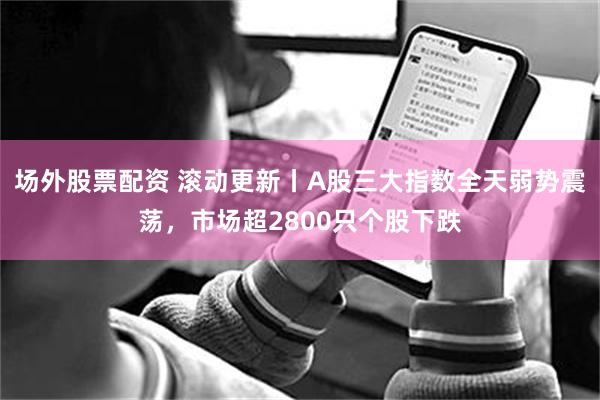 场外股票配资 滚动更新丨A股三大指数全天弱势震荡，市场超2800只个股下跌