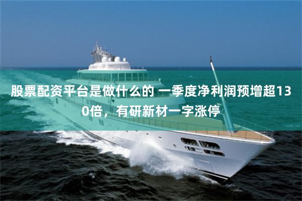 股票配资平台是做什么的 一季度净利润预增超130倍，有研新材一字涨停