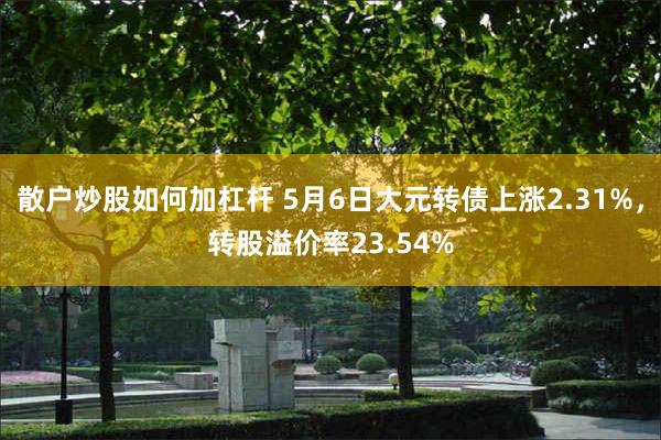 散户炒股如何加杠杆 5月6日大元转债上涨2.31%，转股溢价率23.54%