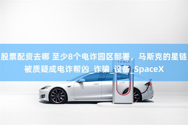 股票配资去哪 至少8个电诈园区部署，马斯克的星链被质疑成电诈帮凶_诈骗_设备_SpaceX