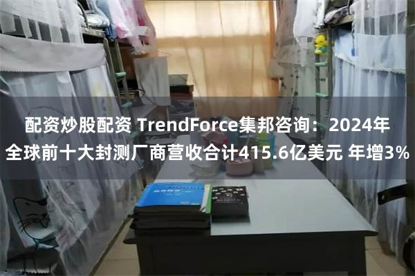 配资炒股配资 TrendForce集邦咨询：2024年全球前十大封测厂商营收合计415.6亿美元 年增3%