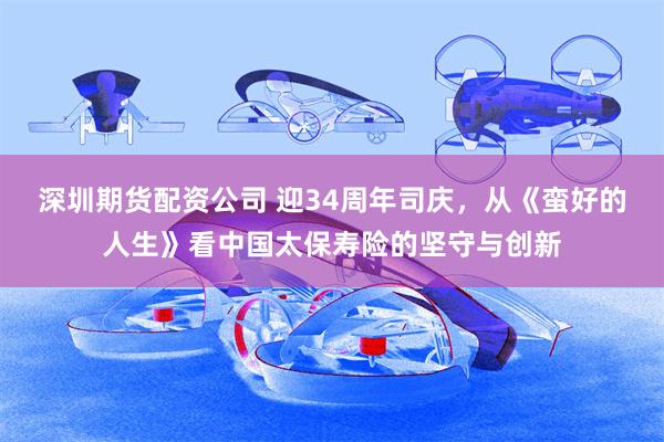 深圳期货配资公司 迎34周年司庆，从《蛮好的人生》看中国太保寿险的坚守与创新