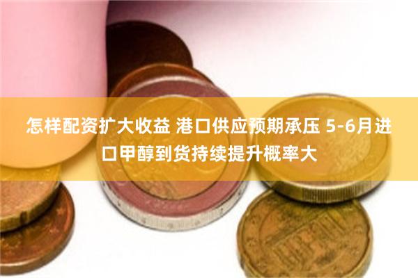 怎样配资扩大收益 港口供应预期承压 5-6月进口甲醇到货持续提升概率大