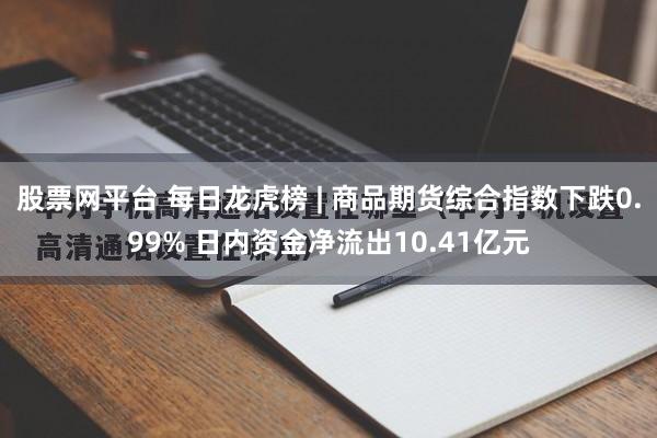 股票网平台 每日龙虎榜 | 商品期货综合指数下跌0.99% 日内资金净流出10.41亿元