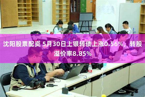 沈阳股票配资 5月30日上银转债上涨0.56%，转股溢价率8.85%