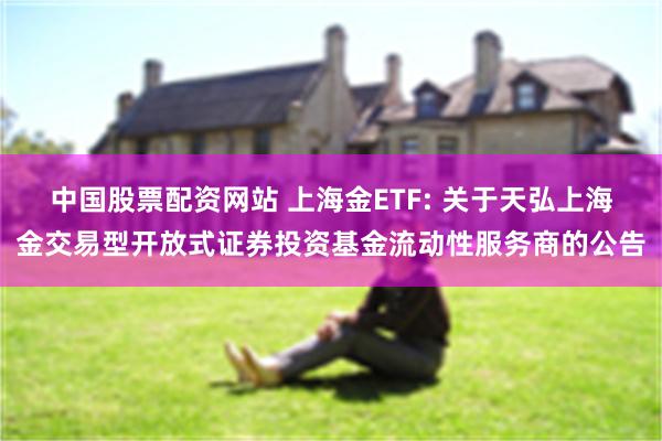 中国股票配资网站 上海金ETF: 关于天弘上海金交易型开放式证券投资基金流动性服务商的公告