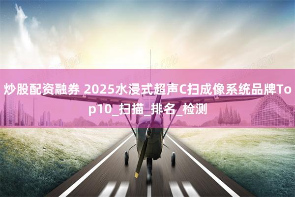 炒股配资融券 2025水浸式超声C扫成像系统品牌Top10_扫描_排名_检测