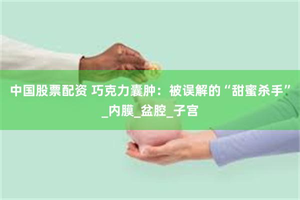 中国股票配资 巧克力囊肿：被误解的“甜蜜杀手”_内膜_盆腔_子宫