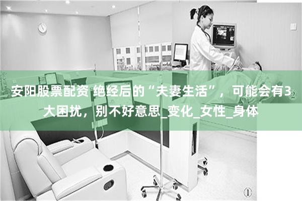 安阳股票配资 绝经后的“夫妻生活”，可能会有3大困扰，别不好意思_变化_女性_身体