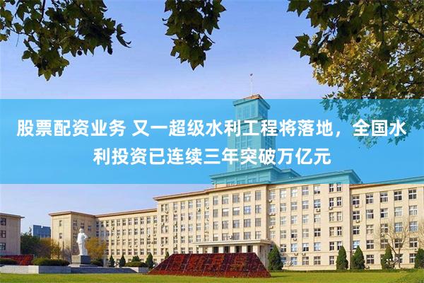 股票配资业务 又一超级水利工程将落地，全国水利投资已连续三年突破万亿元