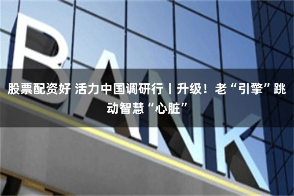 股票配资好 活力中国调研行丨升级！老“引擎”跳动智慧“心脏”