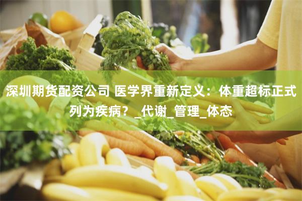 深圳期货配资公司 医学界重新定义：体重超标正式列为疾病？_代谢_管理_体态