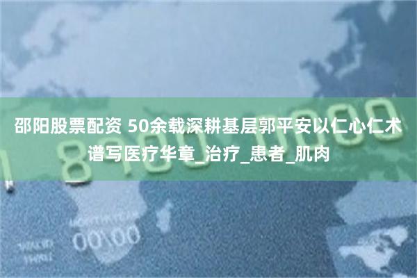 邵阳股票配资 50余载深耕基层郭平安以仁心仁术谱写医疗华章_治疗_患者_肌肉