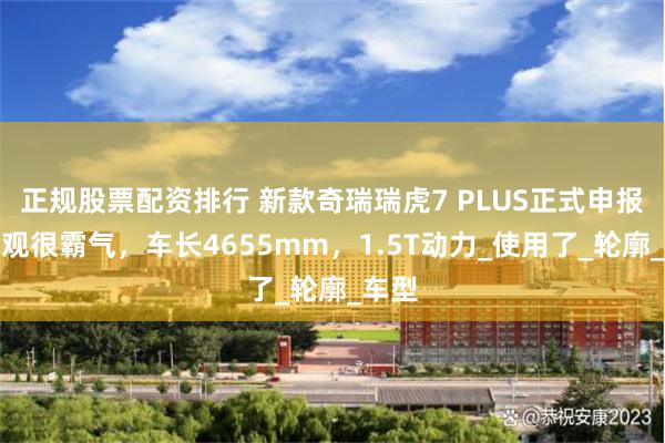 正规股票配资排行 新款奇瑞瑞虎7 PLUS正式申报，外观很霸气，车长4655mm，1.5T动力_使用了_轮廓_车型