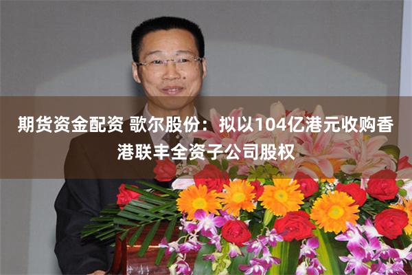 期货资金配资 歌尔股份：拟以104亿港元收购香港联丰全资子公司股权