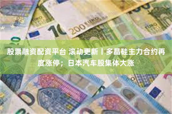 股票融资配资平台 滚动更新丨多晶硅主力合约再度涨停；日本汽车股集体大涨