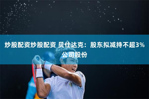 炒股配资炒股配资 贝仕达克：股东拟减持不超3%公司股份