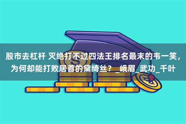 股市去杠杆 灭绝打不过四法王排名最末的韦一笑，为何却能打败居首的黛绮丝？_峨眉_武功_千叶